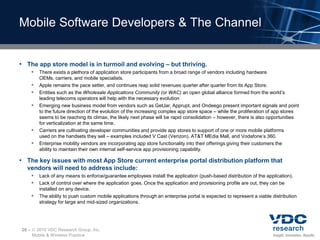 Mobile Software Developers & The Channel


• The app store model is in turmoil and evolving – but thriving.
        There exists a plethora of application store participants from a broad range of vendors including hardware
           OEMs, carriers, and mobile specialists.
          Apple remains the pace setter, and continues reap solid revenues quarter after quarter from its App Store.
          Entities such as the Wholesale Applications Community (or WAC) an open global alliance formed from the world’s
           leading telecoms operators will help with the necessary evolution
          Emerging new business model from vendors such as GetJar, Apprupt, and Ondeego present important signals and point
           to the future direction of the evolution of the increasing complex app store space – while the proliferation of app stores
           seems to be reaching its climax, the likely next phase will be rapid consolidation – however, there is also opportunities
           for verticalization at the same time.
          Carriers are cultivating developer communities and provide app stores to support of one or more mobile platforms
           used on the handsets they sell – examples included V Cast (Verizon), AT&T MEdia Mall, and Vodafone’s 360.
          Enterprise mobility vendors are incorporating app store functionality into their offerings giving their customers the
           ability to maintain their own internal self-service app provisioning capability.

• The key issues with most App Store current enterprise portal distribution platform that
  vendors will need to address include:
        Lack of any means to enforce/guarantee employees install the application (push-based distribution of the application).
        Lack of control over where the application goes. Once the application and provisioning profile are out, they can be
           installed on any device.
          The ability to push custom mobile applications through an enterprise portal is expected to represent a viable distribution
           strategy for large and mid-sized organizations.




20 –    2010 VDC Research Group, Inc.
       Mobile & Wireless Practice
 
