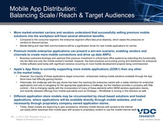 Mobile App Distribution:
Balancing Scale / Reach & Target Audiences

• More market-oriented carriers and vendors understand that successfully selling premium mobile
  solutions into the workplace will have several attractive benefits.
          Compared to the consumer segment, the enterprise segment offers less price elasticity, which eases the pressures on
           vendors to discount prices.
          Mobile billing and near field communications will be a signification driver for new mobile applications for carries.

• Premium mobile enterprise applications can present a win-win scenario, enabling vendors and
  channels to create more mobile connections and drive up data ARPU.
          Business customers leverage and optimize their previous investment in critical back office systems by extending this functionality
           into the field and onto the mobile worker's handset. However, few best practices surrounding pricing and distribution for enterprise
           mobile software exist today with significant variance occurring on most mobile development projects being commissioned.

• Apple’s App Store is currently supporting more mobile applications (225K+) than any other
  in the market today.
          However, the majority of these applications target consumers - enterprises making mobile solutions available through the App
           Store have had difficulty gaining traction.
          Historically, the challenge with the app stores has been the reaching the enterprise market with a viable interface for enterprise
           applications (not only is navigating for the appropriate applications a challenge, but the interface provides a company with little
           control) – this is changing rapidly with the incorporation of many of these elements within MDM vendors application stacks,
           and recently released offerings from mobile specialists such as Ondeego – RhoMobile is moving in this direction as well.

• Different application store models may be circumvented by cloud based solutions and hosted
  applications, where applications will be available directly through mobile websites, and not
  necessarily through proprietary company owned application stores.
          Today, these models are beginning to gain acceptance, whereby mobile devices with access to the internet
           can easily either download their mobile apps with access to proprietary content or use the mobile Internet itself.

21 –    2010 VDC Research Group, Inc.
       Mobile & Wireless Practice
 