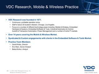 VDC Research, Mobile & Wireless Practice


• VDC Research was founded in 1971.
        Continuous, profitable operation since.
        Staff of about 30 located in Boston, Chicago, Los Angeles.
        Focus on a number of different technology areas including: Mobile & Wireless, Embedded
          Hardware & Systems, Embedded Software & Tools, Industrial Automation & Control,
          AutoID & Transaction Automation, Power Management and a number of niche IT markets.

• Over 14 years covering the Mobile & Wireless Market.
• Syndicated & Custom engagements with clients in the Embedded Software & Tools Market.
• Practice Team Members
        David Krebs, Director
        Eric Klein, Senior Analyst
        Balca Korkut, Analyst




23 –    2010 VDC Research Group, Inc.
       Mobile & Wireless Practice
 