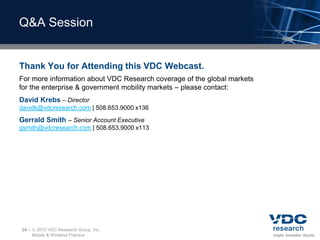 Q&A Session


Thank You for Attending this VDC Webcast.
For more information about VDC Research coverage of the global markets
for the enterprise & government mobility markets – please contact:
David Krebs – Director
davidk@vdcresearch.com | 508.653.9000 x136
Gerrald Smith – Senior Account Executive
gsmith@vdcresearch.com | 508.653.9000 x113




24 –    2010 VDC Research Group, Inc.
       Mobile & Wireless Practice
 