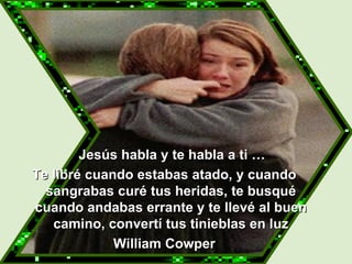   Jesús habla y te habla a ti … Te libré cuando estabas atado, y cuando sangrabas curé tus heridas, te busqué cuando andabas errante y te llevé al buen camino, convertí tus tinieblas en luz William Cowper 