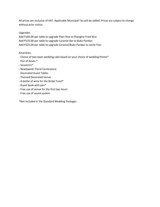 All prices are inclusive of VAT. Applicable Municipal Tax will be added. Prices are subject to change
without prior notice.

Upgrades:
Add P185.00 per table to upgrade Plain Rice to Shanghai Fried Rice
Add P155.00 per table to upgrade Caramel Bar to Buko Pandan
Add P225.00 per table to upgrade Caramel/Buko Pandan to Leche Flan

Amenities:
- Choice of two-layer wedding cake based on your choice of wedding theme*
- Pair of doves *
- Souvenirs*
- Newlyweds' Floral Centerpiece
- Decorated Guest Tables
- Themed Decorated Venue
- A bottle of wine for the Bridal Toast*
- Guest book with pen*
- Free use of venue for the first two hours
- Free use of sound system

*Not included in the Standard Wedding Packages
 