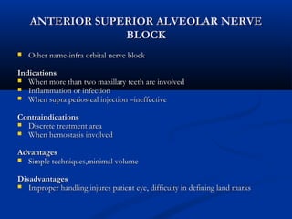 ANTERIOR SUPERIOR ALVEOLAR NERVE
BLOCK


Other name-infra orbital nerve block

Indications
 When more than two maxillary teeth are involved
 Inflammation or infection
 When supra periosteal injection –ineffective
Contraindications
 Discrete treatment area
 When hemostasis involved
Advantages
 Simple techniques,minimal volume
Disadvantages
 Improper handling injures patient eye, difficulty in defining land marks

 