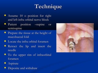 Technique














Assume 10 o position for right
and left infra orbital nerve block
Patient position –supine or
semisupine
Prepare the tissue at the height of
mucobuccal fold
Locate the infra orbital foramen
Retract the lip and insert the
needle
To the upper rim of infraorbital
foramen
Aspirate
Deposite and withdraw

 