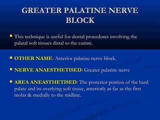 GREATER PALATINE NERVE
BLOCK


This technique is useful for dental procedures involving the
palatal soft tissues distal to the canine.



OTHER NAME: Anterior palatine nerve block.



NERVE ANAESTHETISED: Greater palatine nerve



AREA ANEASTHETISED: The posterior portion of the hard
palate and its overlying soft tissue, anteriorly as far as the first
molar & medially to the midline.

 