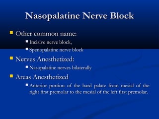 Nasopalatine Nerve Block


Other common name:
Incisive nerve block,
 Spenopalatine nerve block




Nerves Anesthetized:




Nasopalatine nerves bilaterally

Areas Anesthetized


Anterior portion of the hard palate from mesial of the
right first premolar to the mesial of the left first premolar.

 