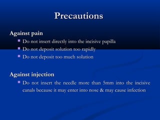 Precautions
Against pain




Do not insert directly into the incisive papilla
Do not deposit solution too rapidly
Do not deposit too much solution

Against injection


Do not insert the needle more than 5mm into the incisive
canals because it may enter into nose & may cause infection

 
