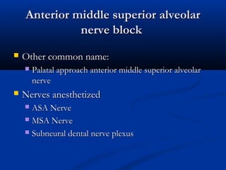 Anterior middle superior alveolar
nerve block


Other common name:




Palatal approach anterior middle superior alveolar
nerve

Nerves anesthetized
ASA Nerve
 MSA Nerve
 Subneural dental nerve plexus


 