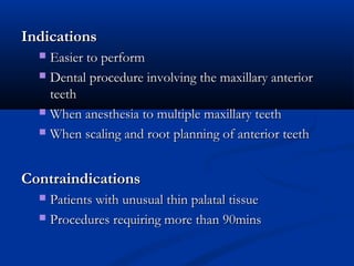 Indications
Easier to perform
 Dental procedure involving the maxillary anterior
teeth
 When anesthesia to multiple maxillary teeth
 When scaling and root planning of anterior teeth


Contraindications
Patients with unusual thin palatal tissue
 Procedures requiring more than 90mins


 