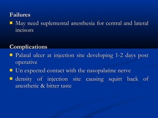 Failures
 May need suplemental anesthesia for central and lateral
incisors
Complications
 Palatal ulcer at injection site developing 1-2 days post
operative
 Un expected contact with the nasopalatine nerve
 density of injection site causing squirt back of
anesthetic & bitter taste

 