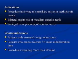 Indications
 Procedure involving the maxillary ansterior teeth & soft
tissues
 Bilateral anesthesia of maxillary anterior teeth
 Scaling & root planning of anterior teeth.
Contraindications
 Patients with extremely long canine roots
 Patients who cannot tolerate 3-4 mins administration
time
 Procedures requiring more than 90 mins

 