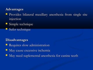 Advantages
 Provides bilateral maxillary anesthesia from single site
injection
 Simple technique
 Safer technique
Disadvantages
 Requires slow administration
 May cause excessive ischemia
 May need suplemental anesthesia for canine teeth

 