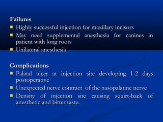 Failures
 Highly successful injection for maxillary incisors
 May need supplemental anesthesia for canines in
patient with long roots
 Unilateral anesthesia
Complications
 Palatal ulcer at injection site developing 1-2 days
postoperative
 Unexpected nerve contract of the nasopalatine nerve
 Density of injection site causing squirt-back of
anesthetic and bitter taste.

 