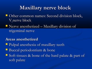 Maxillary nerve block




Other common names: Second division block,
V2 nerve block .
Nerve anesthetized – Maxillary division of
trigeminal nerve

Areas anesthetized
 Pulpal anesthesia of maxillary teeth
 Buccal periodontium & bone
 Soft tissues & bone of the hard palate & part of
soft palate

 