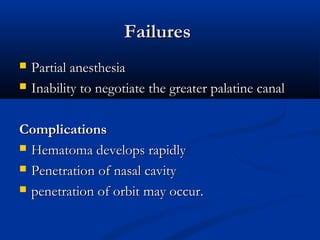 Failures



Partial anesthesia
Inability to negotiate the greater palatine canal

Complications
 Hematoma develops rapidly
 Penetration of nasal cavity
 penetration of orbit may occur.

 