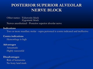 POSTERIOR SUPERIOR ALVEOLAR
NERVE BLOCK
Other names - Tuberosity block
Zygomatic block
Nerves anesthetized - Posterior superior alveolar nerve
Indications
Two or more maxillary molar - supra periosteal is contra indicated and ineffective
Contra indications
Hemorrhage is high
Advantages
Atraumatic
Highly successful
Disadvantages
Risk of hematoma
No bony land mark

 