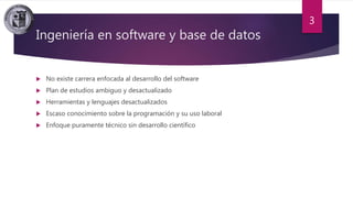 Ingeniería en software y base de datos
 No existe carrera enfocada al desarrollo del software
 Plan de estudios ambiguo y desactualizado
 Herramientas y lenguajes desactualizados
 Escaso conocimiento sobre la programación y su uso laboral
 Enfoque puramente técnico sin desarrollo científico
3
 