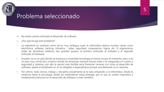 Problema seleccionado
 No existe carrera enfocada al desarrollo de software
 ¿Por qué escogí este problema?
• La ingeniería en sistemas como tal es muy ambigua, pues la informática abarca muchas ramas como
electrónica, software, hacking, ofimática, , redes, seguridad, computación, lógica, etc. Si organizamos
todas las disciplinas hallamos dos grandes grupos: el primero enfocado al software y el segundo
enfocado al hardware.
• Ecuador no es un país donde se produzca o ensamble tecnología al menos no por el momento, pero si es
un país muy comercial y turístico donde las empresas siempre buscan estar a la vanguardia en cuanto a
seguridad y sistemas, por ello la opción más factible seria fomentar carreras con miras al desarrollo de
software, aparte el estudiante no se ve obligado a especializarse porque sencillamente no lo necesita.
• Por ultimo, toda ciencia, trabajo y disciplina actualmente se la esta enlazando a la informática, desde la
medicina hasta la psicología, desde las matemáticas hasta biología, por lo que se vuelve imperativo y
fundamental enfocarse en el desarrollo de software a nivel científico.
5
 