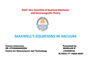NAST- 611: Essentials of Quantum Mechanics
and Electromagnetic Theory
•
MAXWELL’S EQUATIONS IN VACUUM
Course Instructor, Presented by
DR .P.THANGADURAI MUGILAN N
Centre for Nanoscience and Technology (16305012)
M.TECH 1ST YEAR NAST
 