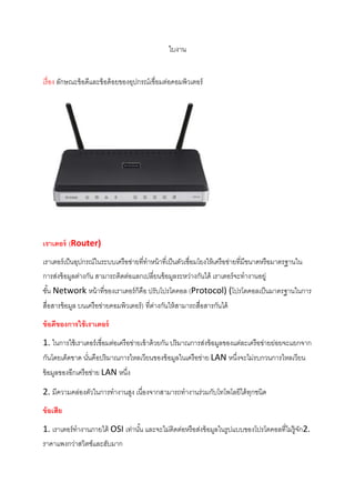 ใบงาน
เรื่อง ลักษณะข้อดีและข้อด้อยของอุปกรณ์เชื่อมต่อคอมพิวเตอร์
เราเตอร์ (Router)
เราเตอร์เป็นอุปกรณ์ในระบบเครือข่ายที่ทาหน้าที่เป็นตัวเชื่อมโยงให้เครือข่ายที่มีขนาดหรือมาตรฐานใน
การส่งข้อมูลต่างกัน สามารถติดต่อแลกเปลี่ยนข้อมูลระหว่างกันได้ เราเตอร์จะทางานอยู่
ชั้น Network หน้าที่ของเราเตอร์ก็คือ ปรับโปรโตคอล (Protocol) (โปรโตคอลเป็นมาตรฐานในการ
สื่อสารข้อมูล บนเครือข่ายคอมพิวเตอร์) ที่ต่างกันให้สามารถสื่อสารกันได้
ข้อดีของการใช้เราเตอร์
1. ในการใช้เราเตอร์เชื่อมต่อเครือข่ายเข้าด้วยกัน ปริมาณการส่งข้อมูลของแต่ละเครือข่ายย่อยจะแยกจาก
กันโดยเด็ดขาด นั่นคือปริมาณการไหลเวียนของข้อมูลในเครือข่าย LAN หนึ่งจะไม่รบกวนการไหลเวียน
ข้อมูลของอีกเครือข่าย LAN หนึ่ง
2. มีความคล่องตัวในการทางานสูง เนื่องจากสามารถทางานร่วมกับโทโพโลยีได้ทุกชนิด
ข้อเสีย
1. เราเตอร์ทางานภายใต้ OSI เท่านั้น และจะไม่ติดต่อหรือส่งข้อมูลในรูปแบบของโปรโตคอลที่ไม่รู้จัก2.
ราคาแพงกว่าสวิตช์และฮับมาก
 