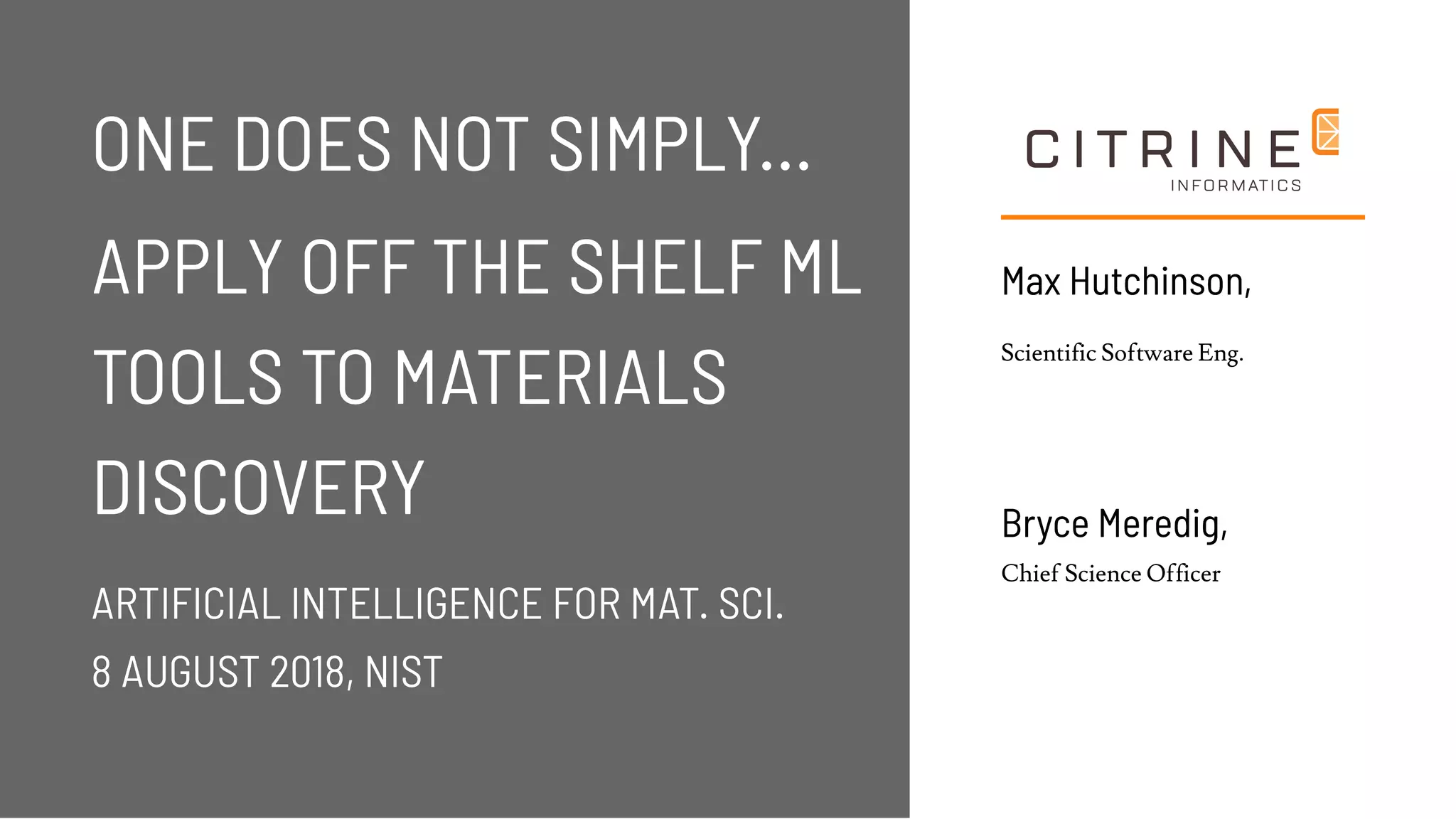 Max Hutchinson,Max Hutchinson,
Scientific Software Eng.
ONE DOES NOT SIMPLY...ONE DOES NOT SIMPLY...
APPLY OFF THE SHELF MLAPPLY OFF THE SHELF ML
TOOLS TO MATERIALSTOOLS TO MATERIALS
DISCOVERYDISCOVERY
ARTIFICIAL INTELLIGENCE FOR MAT. SCI.ARTIFICIAL INTELLIGENCE FOR MAT. SCI.
8 AUGUST 2018, NIST8 AUGUST 2018, NIST
Bryce Meredig,Bryce Meredig,
Chief Science Officer
 