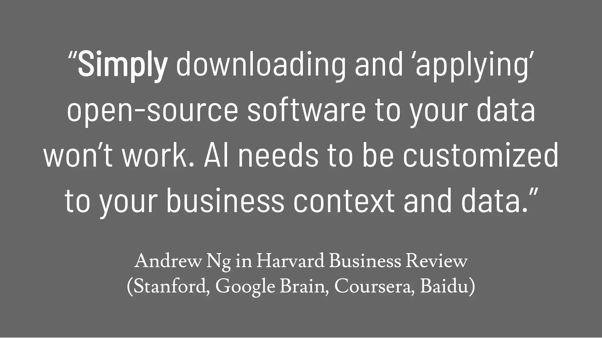 ““SimplySimply downloading and ‘applying’downloading and ‘applying’
open-source software to your dataopen-source software to your data
won’t work. AI needs to be customizedwon’t work. AI needs to be customized
to your business context and data.”to your business context and data.”
 
Andrew Ng in Harvard Business Review 
(Stanford, Google Brain, Coursera, Baidu)
 