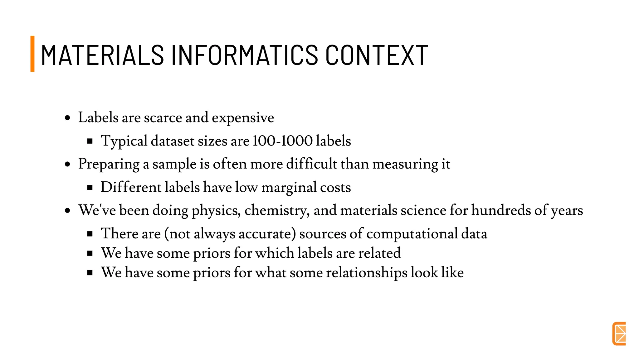 MATERIALS INFORMATICS CONTEXTMATERIALS INFORMATICS CONTEXT
Labels are scarce and expensive
Typical dataset sizes are 100-1000 labels
Preparing a sample is often more difficult than measuring it
Different labels have low marginal costs
We've been doing physics, chemistry, and materials science for hundreds of years
There are (not always accurate) sources of computational data
We have some priors for which labels are related
We have some priors for what some relationships look like
 