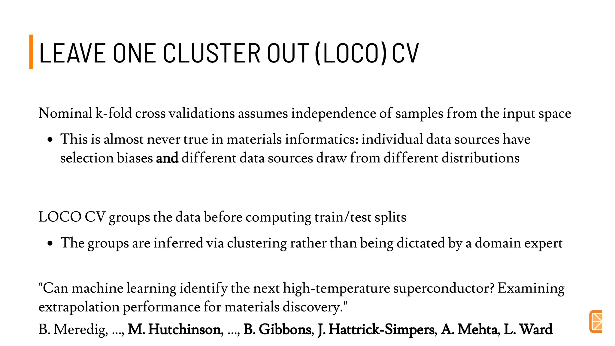 LEAVE ONE CLUSTER OUT (LOCO) CVLEAVE ONE CLUSTER OUT (LOCO) CV
Nominal k-fold cross validations assumes independence of samples from the input space
This is almost never true in materials informatics: individual data sources have
selection biases and different data sources draw from different distributions
LOCO CV groups the data before computing train/test splits
The groups are inferred via clustering rather than being dictated by a domain expert
"Can machine learning identify the next high-temperature superconductor? Examining
extrapolation performance for materials discovery."
B. Meredig, ..., M. Hutchinson, ..., B. Gibbons, J. Hattrick-Simpers, A. Mehta, L. Ward
 