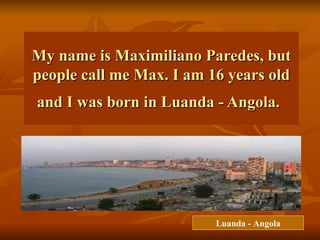 My name is Maximiliano Paredes, but people call me Max. I am 16 years old and I was born in Luanda - Angola.   Luanda - Angola 