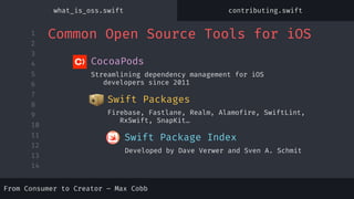 1
2
3
4
5
6
7
8
9
10
11
12
13
14
Developed by Dave Verwer and Sven A. Schmit
Firebase, Fastlane, Realm, Alamofire, SwiftLint,
RxSwift, SnapKit…
Swift Packages
Streamlining dependency management for iOS
developers since 2011
CocoaPods
Swift Package Index
Common Open Source Tools for iOS
From Consumer to Creator – Max Cobb
what_is_oss.swift contributing.swift
 