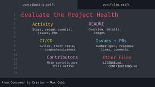 1
2
3
4
5
6
7
8
9
10
11
12
13
14
Stars, recent commits,
issues, PRs
Activity
Main contributors
still active
Contributors
Overview, details,
images
README
Builds, their state,
comprehensiveness
CI/CD
Number open, response
times, comments,
Issues + PRs
LICENSE.md,
CONTRIBUTIONS.md
Other Files
Evaluate the Project Health
From Consumer to Creator – Max Cobb
contributing.swift portfolio.swift
 