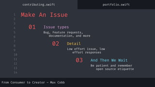 1
2
3
4
5
6
7
8
9
10
11
12
13
14
01
Bug, Feature requests,
documentation, and more
Issue types
02
Low effort issue, low
effort responses
Detail
03
Be patient and remember
open source etiquette
And Then We Wait
Make An Issue
From Consumer to Creator – Max Cobb
contributing.swift portfolio.swift
 