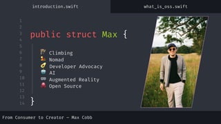 1
2
3
4
5
6
7
8
9
10
11
12
13
14
🧗 Climbing
🏜 Nomad
🥑 Developer Advocacy
🤖 AI
🥽 Augmented Reality
🐙 Open Source
public struct Max {
introduction.swift what_is_oss.swift
From Consumer to Creator – Max Cobb
}
 
