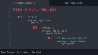 1
2
3
4
5
6
7
8
9
10
11
12
13
14
From Consumer to Creator – Max Cobb
01
Your own copy of the
project
Fork it
02
Use your SWE skills to
squash the bug
Debug it
03
Add tests, CI/CD, follow
style guides
Follow Guides and CI
Make A Pull Request
From Consumer to Creator – Max Cobb
contributing.swift portfolio.swift
 