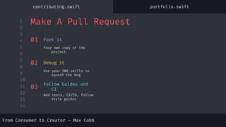 1
2
3
4
5
6
7
8
9
10
11
12
13
14
From Consumer to Creator – Max Cobb
Make A Pull Request
From Consumer to Creator – Max Cobb
01
Your own copy of the
project
Fork it
02
Use your SWE skills to
squash the bug
Debug it
03
Add tests, CI/CD, follow
style guides
Follow Guides and
CI
contributing.swift portfolio.swift
 