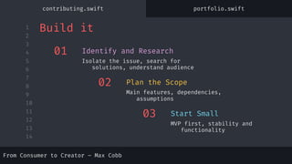 1
2
3
4
5
6
7
8
9
10
11
12
13
14
From Consumer to Creator – Max Cobb
01
Isolate the issue, search for
solutions, understand audience
Identify and Research
02
Main features, dependencies,
assumptions
Plan the Scope
03
MVP first, stability and
functionality
Start Small
Build it
contributing.swift portfolio.swift
 