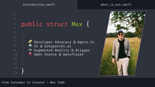 1
2
3
4
5
6
7
8
9
10
11
12
13
14
🥑 Developer Advocacy @ Agora.io
🤖 AI @ Greyparrot.ai
🥽 Augmented Reality @ Blippar
🐙 Open Source @ maxxfrazer
public struct Max {
introduction.swift what_is_oss.swift
}
From Consumer to Creator – Max Cobb
 