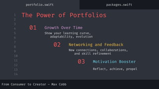 1
2
3
4
5
6
7
8
9
10
11
12
13
14
From Consumer to Creator – Max Cobb
01
Show your learning curve,
adaptability, evolution
Growth Over Time
02
New connections, collaborations,
and skill refinement
Networking and Feedback
03
Reflect, achieve, propel
Motivation Booster
The Power of Portfolios
portfolio.swift packages.swift
 