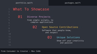 1
2
3
4
5
6
7
8
9
10
11
12
13
14
From Consumer to Creator – Max Cobb
01
From simple scripts, to
complex applications
Diverse Projects
02
Software that people know,
and respect
Open Source Contributions
03
Show off your creativity
and passion
Unique Solutions
What To Showcase
portfolio.swift packages.swift
 