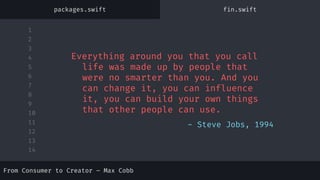 1
2
3
4
5
6
7
8
9
10
11
12
13
14
- Steve Jobs, 1994
Everything around you that you call
life was made up by people that
were no smarter than you. And you
can change it, you can influence
it, you can build your own things
that other people can use.
packages.swift fin.swift
From Consumer to Creator – Max Cobb
 
