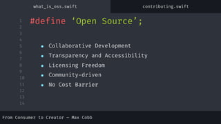 1
2
3
4
5
6
7
8
9
10
11
12
13
14
#define ‘Open Source’;
● Collaborative Development
● Transparency and Accessibility
● Licensing Freedom
● Community-driven
● No Cost Barrier
From Consumer to Creator – Max Cobb
what_is_oss.swift contributing.swift
 