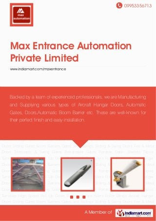 09953356713
A Member of
Max Entrance Automation
Private Limited
www.indiamart.com/maxentrance
Aircraft Hangar Doors Sliding Gates Boom Barriers Gates and Railings Sliding & Swing
Doors Fire & Metal Doors Telescopic & Swing Gates Retractable Gates Portable Cabin
Shelters Tripod Turnstiles High Speed Roll Up Doors Bollards & Tyre Killers Roller Blinds Aircraft
Hangar Doors Sliding Gates Boom Barriers Gates and Railings Sliding & Swing Doors Fire &
Metal Doors Telescopic & Swing Gates Retractable Gates Portable Cabin Shelters Tripod
Turnstiles High Speed Roll Up Doors Bollards & Tyre Killers Roller Blinds Aircraft Hangar
Doors Sliding Gates Boom Barriers Gates and Railings Sliding & Swing Doors Fire & Metal
Doors Telescopic & Swing Gates Retractable Gates Portable Cabin Shelters Tripod
Turnstiles High Speed Roll Up Doors Bollards & Tyre Killers Roller Blinds Aircraft Hangar
Doors Sliding Gates Boom Barriers Gates and Railings Sliding & Swing Doors Fire & Metal
Doors Telescopic & Swing Gates Retractable Gates Portable Cabin Shelters Tripod
Turnstiles High Speed Roll Up Doors Bollards & Tyre Killers Roller Blinds Aircraft Hangar
Doors Sliding Gates Boom Barriers Gates and Railings Sliding & Swing Doors Fire & Metal
Doors Telescopic & Swing Gates Retractable Gates Portable Cabin Shelters Tripod
Turnstiles High Speed Roll Up Doors Bollards & Tyre Killers Roller Blinds Aircraft Hangar
Doors Sliding Gates Boom Barriers Gates and Railings Sliding & Swing Doors Fire & Metal
Doors Telescopic & Swing Gates Retractable Gates Portable Cabin Shelters Tripod
Turnstiles High Speed Roll Up Doors Bollards & Tyre Killers Roller Blinds Aircraft Hangar
Doors Sliding Gates Boom Barriers Gates and Railings Sliding & Swing Doors Fire & Metal
Backed by a team of experienced professionals, we are Manufacturing
and Supplying various types of Aircraft Hangar Doors, Automatic
Gates, Doors,Automatic Boom Barrier etc. These are well-known for
their perfect finish and easy installation.
 