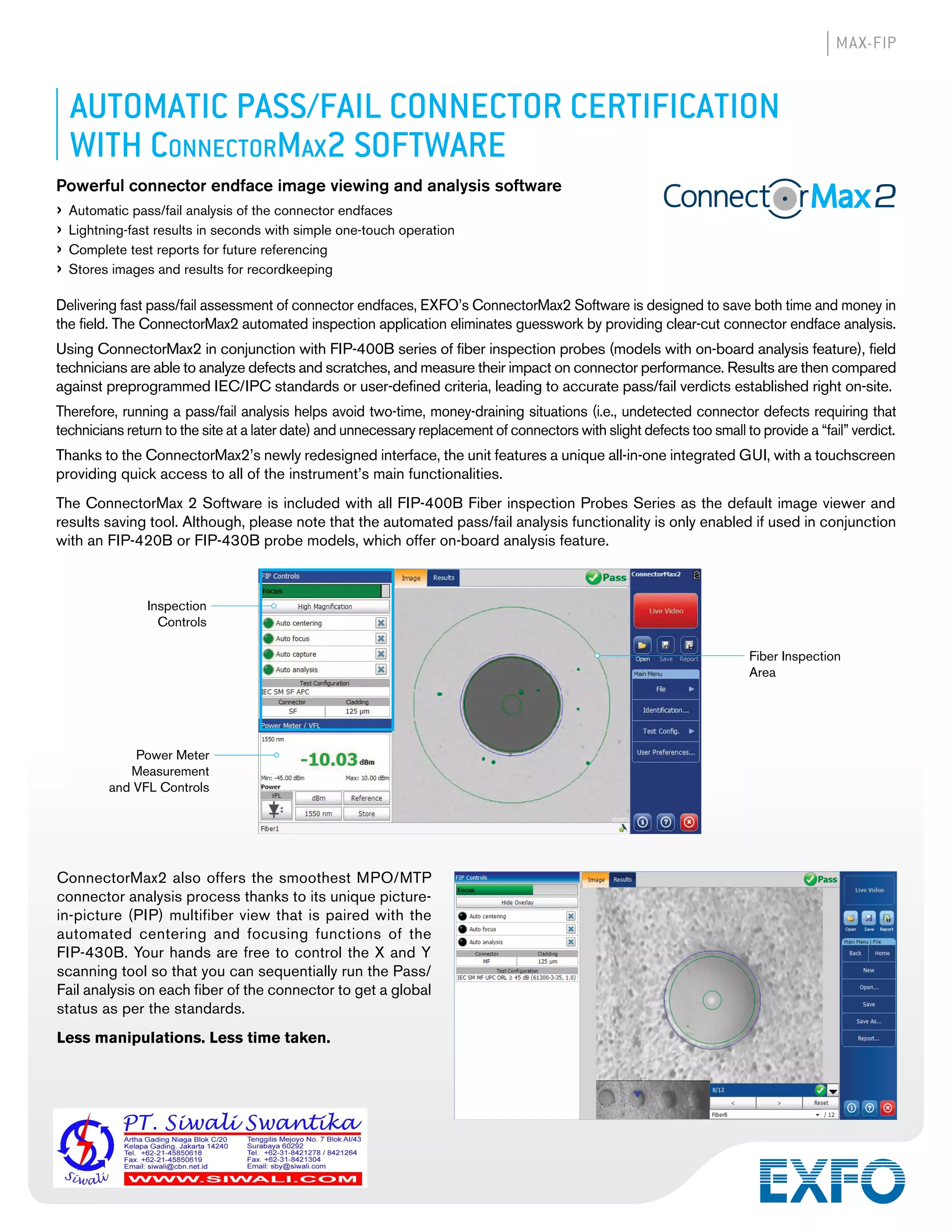 MAX-FIP
AUTOMATIC PASS/FAIL CONNECTOR CERTIFICATION
WITH CONNECTORMAX2 SOFTWARE
Powerful connector endface image viewing and analysis software
› Automatic pass/fail analysis of the connector endfaces
› Lightning-fast results in seconds with simple one-touch operation
› Complete test reports for future referencing
› Stores images and results for recordkeeping
Delivering fast pass/fail assessment of connector endfaces, EXFO’s ConnectorMax2 Software is designed to save both time and money in
the field. The ConnectorMax2 automated inspection application eliminates guesswork by providing clear-cut connector endface analysis.
Using ConnectorMax2 in conjunction with FIP-400B series of fiber inspection probes (models with on-board analysis feature), field
technicians are able to analyze defects and scratches, and measure their impact on connector performance. Results are then compared
against preprogrammed IEC/IPC standards or user-defined criteria, leading to accurate pass/fail verdicts established right on-site.
Therefore, running a pass/fail analysis helps avoid two-time, money-draining situations (i.e., undetected connector defects requiring that
technicians return to the site at a later date) and unnecessary replacement of connectors with slight defects too small to provide a “fail” verdict.
Thanks to the ConnectorMax2’s newly redesigned interface, the unit features a unique all-in-one integrated GUI, with a touchscreen
providing quick access to all of the instrument’s main functionalities.
The ConnectorMax 2 Software is included with all FIP-400B Fiber inspection Probes Series as the default image viewer and
results saving tool. Although, please note that the automated pass/fail analysis functionality is only enabled if used in conjunction
with an FIP-420B or FIP-430B probe models, which offer on-board analysis feature.
Inspection
Controls
Power Meter
Measurement
and VFL Controls
Fiber Inspection
Area
ConnectorMax2 also offers the smoothest MPO/MTP
connector analysis process thanks to its unique picture-
in-picture (PIP) multifiber view that is paired with the
automated centering and focusing functions of the
FIP-430B. Your hands are free to control the X and Y
scanning tool so that you can sequentially run the Pass/
Fail analysis on each fiber of the connector to get a global
status as per the standards.
Less manipulations. Less time taken.
 