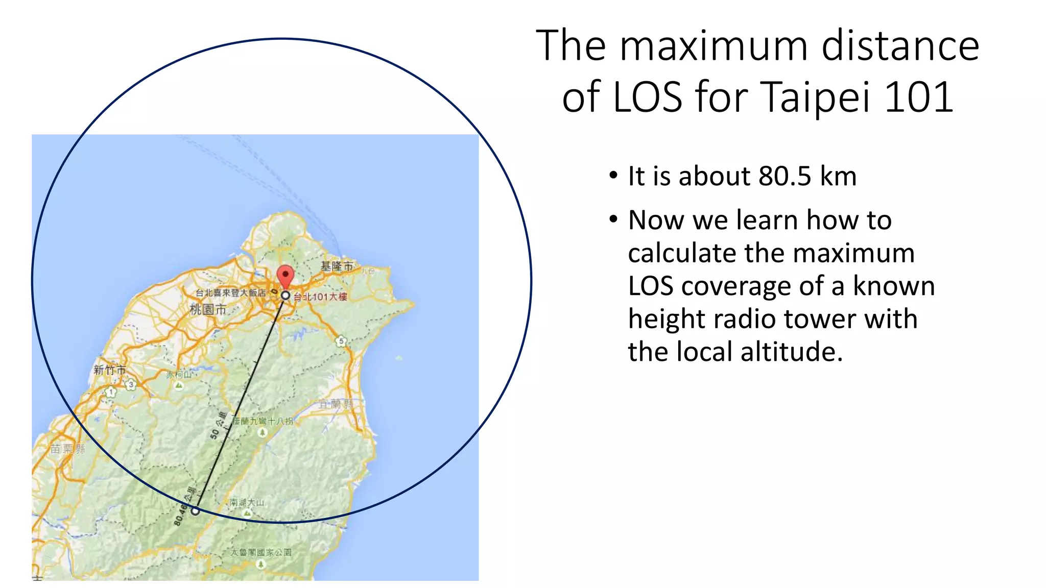 The maximum distance
of LOS for Taipei 101
• It is about 80.5 km
• Now we learn how to
calculate the maximum
LOS coverage of a known
height radio tower with
the local altitude.
 