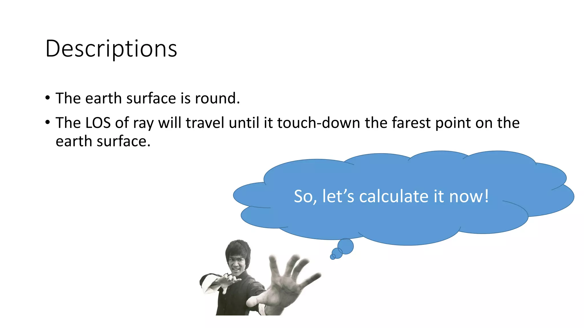Descriptions
• The earth surface is round.
• The LOS of ray will travel until it touch-down the farest point on the
earth surface.
So, let’s calculate it now!
 