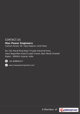 CONTACT US
Max Power Engineers
Contact Person: Mr. Vijay Padaria / Amit Patel
No. 150, Mavdi Ring Road, Tirupati Industrial Area,
Gokul NagarMain Road,Tirupati Chowk, Near Mavdi Chowkdi
Rajkot - 360004, Gujarat, India
+91-8588835247
www.maxpowerengineers.com

A Member of

 