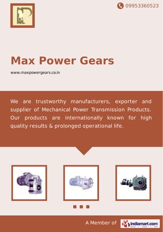 09953360523
A Member of
Max Power Gears
www.maxpowergears.co.in
We are trustworthy manufacturers, exporter and
supplier of Mechanical Power Transmission Products.
Our products are internationally known for high
quality results & prolonged operational life.
 