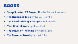 BOOKS
• Sleep Smarter: 21 Proven Tips by Shawn Stevenson
• The Organized Mind by Daniel J Levitin
• The Art of Thinking Clearly by Rolf Dobelli
• Your Brain at Work by David Rock
• The Future of The Mind by Michio Kaku
• The Power of Now by Eckhart Tolle
 
