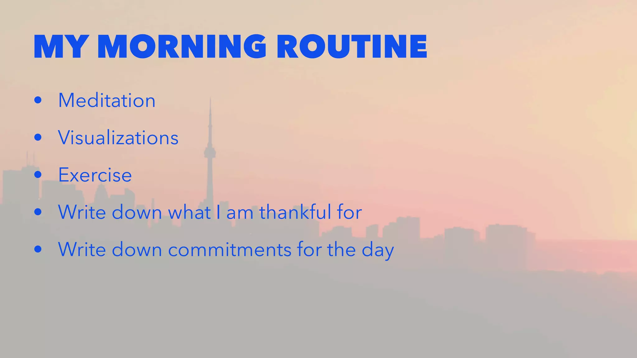 MY MORNING ROUTINE
• Meditation
• Visualizations
• Exercise
• Write down what I am thankful for
• Write down commitments for the day
 