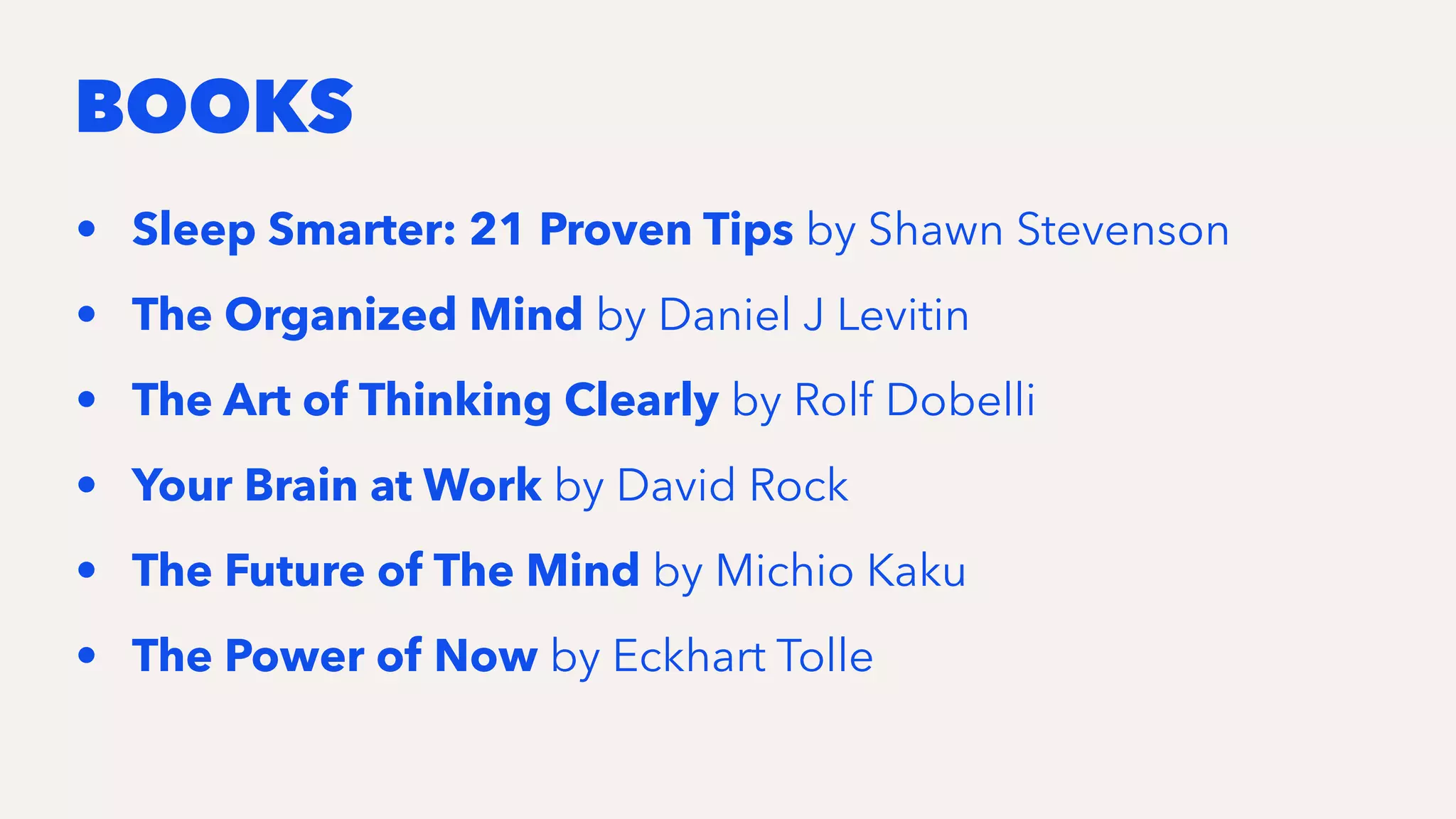 BOOKS
• Sleep Smarter: 21 Proven Tips by Shawn Stevenson
• The Organized Mind by Daniel J Levitin
• The Art of Thinking Clearly by Rolf Dobelli
• Your Brain at Work by David Rock
• The Future of The Mind by Michio Kaku
• The Power of Now by Eckhart Tolle
 